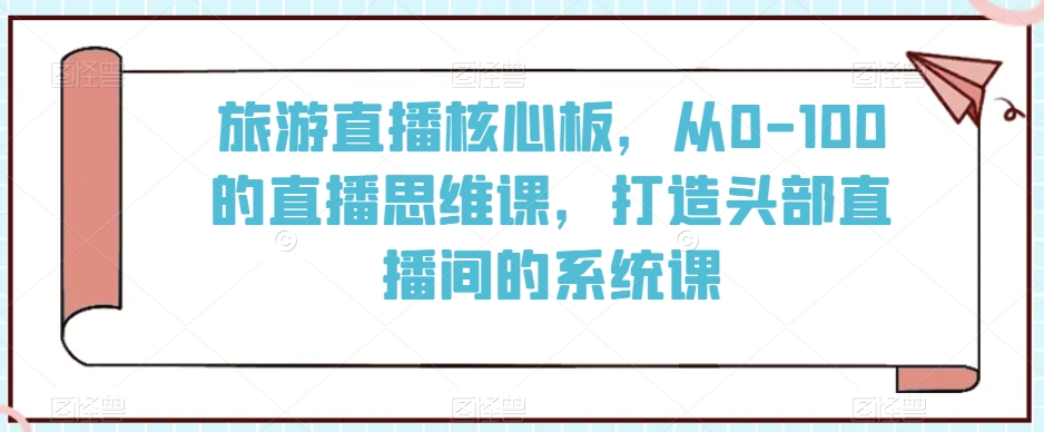 旅游直播核心板，从0-100的直播思维课，打造头部直播间的系统课-创学笔记