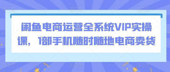 闲鱼电商运营全系统VIP实操课，1部手机随时随地电商卖货-创学笔记