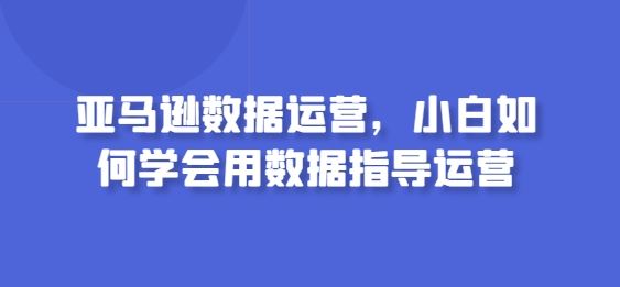 亚马逊数据运营，小白如何学会用数据指导运营-创学笔记