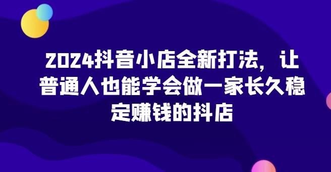 2024抖音小店全新打法，让普通人也能学会一家长久稳定赚钱的抖店-创学笔记