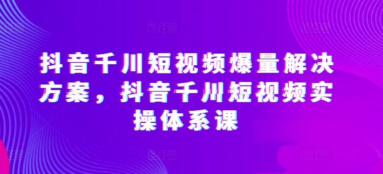 抖音千川短视频爆量解决方案，抖音千川短视频实操体系课-创学笔记