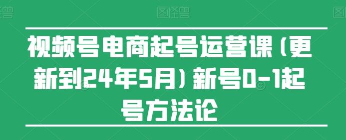 视频号电商起号运营课(更新到24年5月)新号0-1起号方法论-创学笔记