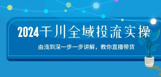 2024千川全域投流精品实操：由谈到深一步一步讲解，教你直播带货-创学笔记