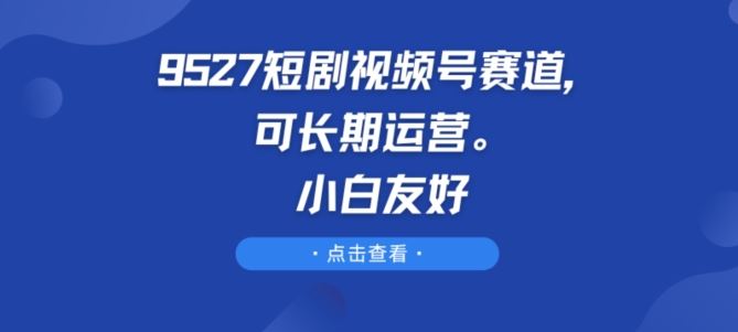 9527短剧视频号赛道，可长期运营，小白友好【揭秘】-创学笔记